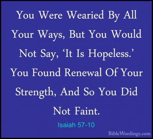 Isaiah 57-10 - You Were Wearied By All Your Ways, But You Would NYou Were Wearied By All Your Ways, But You Would Not Say, 'It Is Hopeless.' You Found Renewal Of Your Strength, And So You Did Not Faint. 