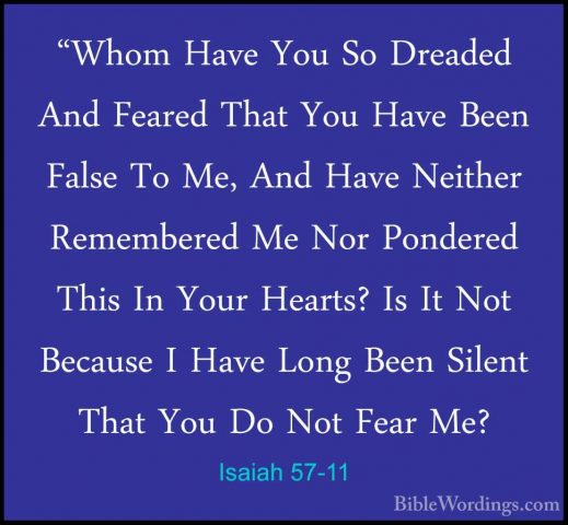 Isaiah 57-11 - "Whom Have You So Dreaded And Feared That You Have"Whom Have You So Dreaded And Feared That You Have Been False To Me, And Have Neither Remembered Me Nor Pondered This In Your Hearts? Is It Not Because I Have Long Been Silent That You Do Not Fear Me? 