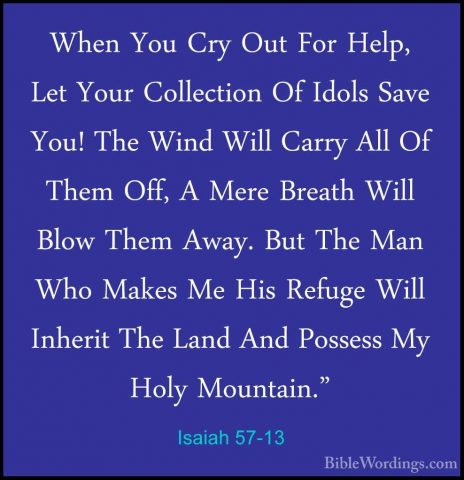Isaiah 57-13 - When You Cry Out For Help, Let Your Collection OfWhen You Cry Out For Help, Let Your Collection Of Idols Save You! The Wind Will Carry All Of Them Off, A Mere Breath Will Blow Them Away. But The Man Who Makes Me His Refuge Will Inherit The Land And Possess My Holy Mountain." 