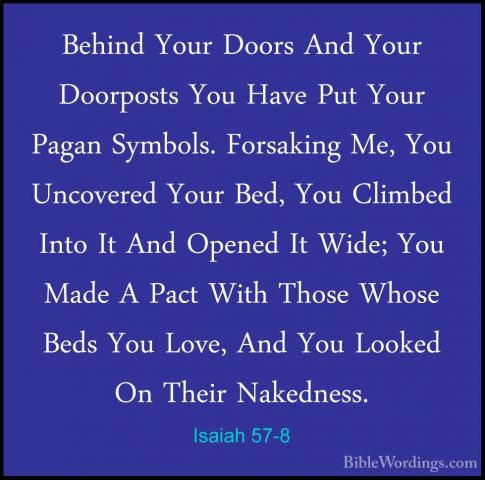 Isaiah 57-8 - Behind Your Doors And Your Doorposts You Have Put YBehind Your Doors And Your Doorposts You Have Put Your Pagan Symbols. Forsaking Me, You Uncovered Your Bed, You Climbed Into It And Opened It Wide; You Made A Pact With Those Whose Beds You Love, And You Looked On Their Nakedness. 