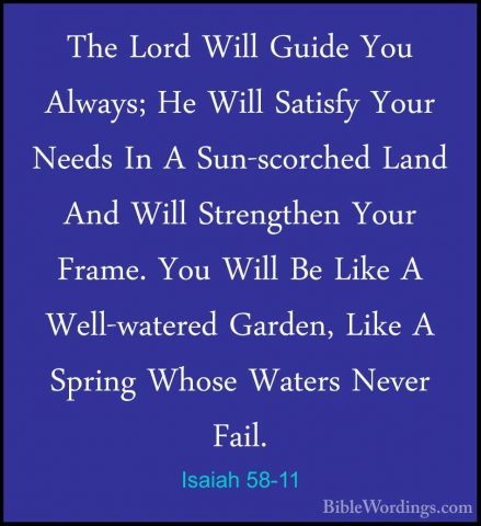 Isaiah 58-11 - The Lord Will Guide You Always; He Will Satisfy YoThe Lord Will Guide You Always; He Will Satisfy Your Needs In A Sun-scorched Land And Will Strengthen Your Frame. You Will Be Like A Well-watered Garden, Like A Spring Whose Waters Never Fail. 