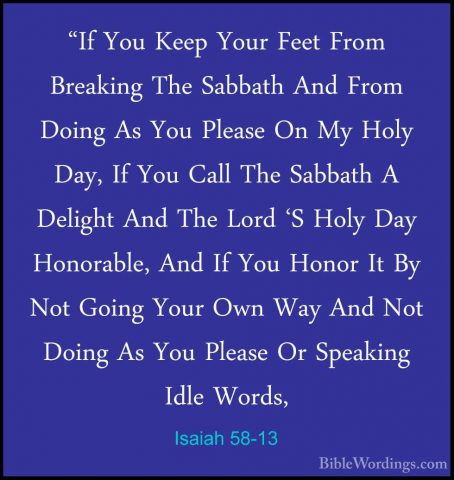 Isaiah 58-13 - "If You Keep Your Feet From Breaking The Sabbath A"If You Keep Your Feet From Breaking The Sabbath And From Doing As You Please On My Holy Day, If You Call The Sabbath A Delight And The Lord 'S Holy Day Honorable, And If You Honor It By Not Going Your Own Way And Not Doing As You Please Or Speaking Idle Words, 