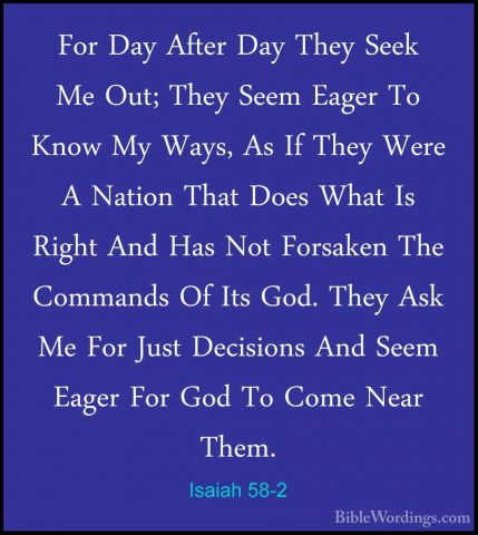 Isaiah 58-2 - For Day After Day They Seek Me Out; They Seem EagerFor Day After Day They Seek Me Out; They Seem Eager To Know My Ways, As If They Were A Nation That Does What Is Right And Has Not Forsaken The Commands Of Its God. They Ask Me For Just Decisions And Seem Eager For God To Come Near Them. 