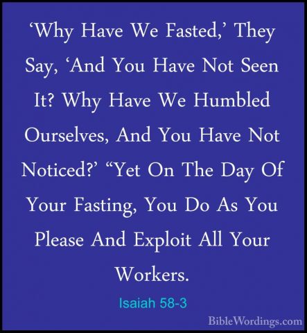 Isaiah 58-3 - 'Why Have We Fasted,' They Say, 'And You Have Not S'Why Have We Fasted,' They Say, 'And You Have Not Seen It? Why Have We Humbled Ourselves, And You Have Not Noticed?' "Yet On The Day Of Your Fasting, You Do As You Please And Exploit All Your Workers. 