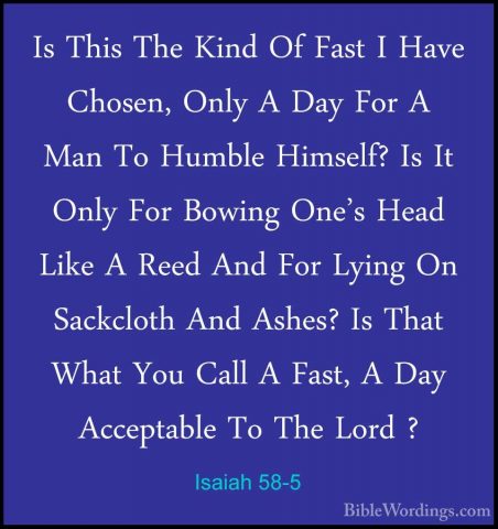 Isaiah 58-5 - Is This The Kind Of Fast I Have Chosen, Only A DayIs This The Kind Of Fast I Have Chosen, Only A Day For A Man To Humble Himself? Is It Only For Bowing One's Head Like A Reed And For Lying On Sackcloth And Ashes? Is That What You Call A Fast, A Day Acceptable To The Lord ? 