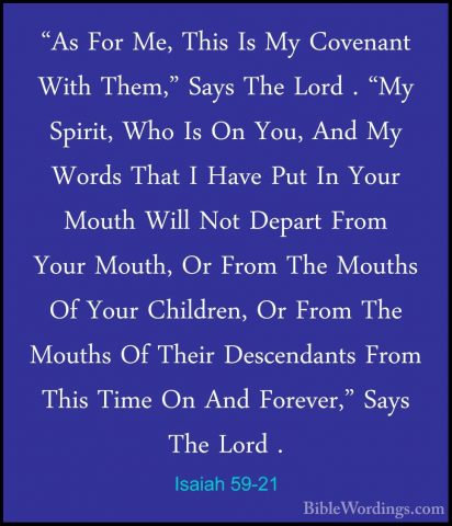 Isaiah 59-21 - "As For Me, This Is My Covenant With Them," Says T"As For Me, This Is My Covenant With Them," Says The Lord . "My Spirit, Who Is On You, And My Words That I Have Put In Your Mouth Will Not Depart From Your Mouth, Or From The Mouths Of Your Children, Or From The Mouths Of Their Descendants From This Time On And Forever," Says The Lord .
