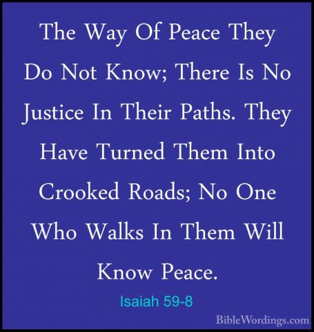 Isaiah 59-8 - The Way Of Peace They Do Not Know; There Is No JustThe Way Of Peace They Do Not Know; There Is No Justice In Their Paths. They Have Turned Them Into Crooked Roads; No One Who Walks In Them Will Know Peace. 