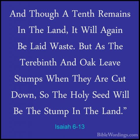 Isaiah 6-13 - And Though A Tenth Remains In The Land, It Will AgaAnd Though A Tenth Remains In The Land, It Will Again Be Laid Waste. But As The Terebinth And Oak Leave Stumps When They Are Cut Down, So The Holy Seed Will Be The Stump In The Land."