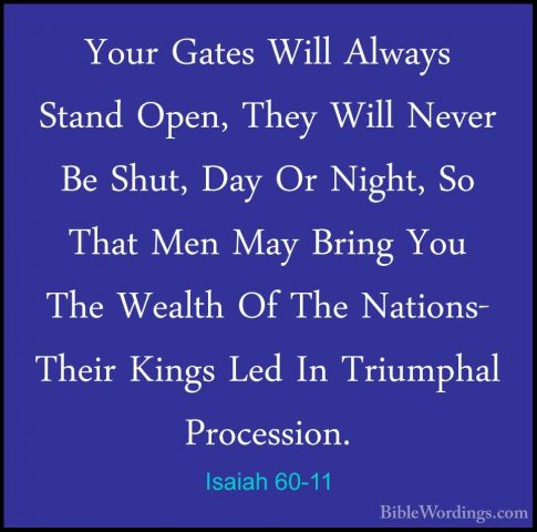 Isaiah 60-11 - Your Gates Will Always Stand Open, They Will NeverYour Gates Will Always Stand Open, They Will Never Be Shut, Day Or Night, So That Men May Bring You The Wealth Of The Nations- Their Kings Led In Triumphal Procession. 