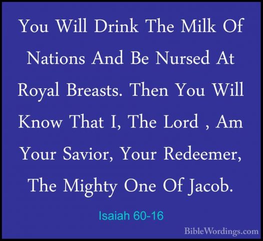 Isaiah 60-16 - You Will Drink The Milk Of Nations And Be Nursed AYou Will Drink The Milk Of Nations And Be Nursed At Royal Breasts. Then You Will Know That I, The Lord , Am Your Savior, Your Redeemer, The Mighty One Of Jacob. 