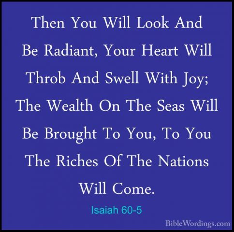 Isaiah 60-5 - Then You Will Look And Be Radiant, Your Heart WillThen You Will Look And Be Radiant, Your Heart Will Throb And Swell With Joy; The Wealth On The Seas Will Be Brought To You, To You The Riches Of The Nations Will Come. 