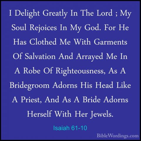 Isaiah 61-10 - I Delight Greatly In The Lord ; My Soul Rejoices II Delight Greatly In The Lord ; My Soul Rejoices In My God. For He Has Clothed Me With Garments Of Salvation And Arrayed Me In A Robe Of Righteousness, As A Bridegroom Adorns His Head Like A Priest, And As A Bride Adorns Herself With Her Jewels. 
