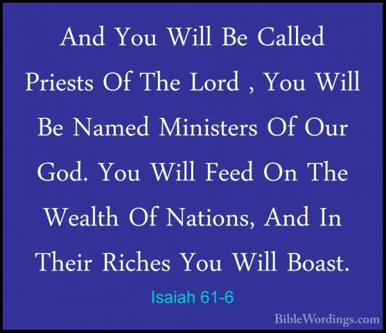 Isaiah 61-6 - And You Will Be Called Priests Of The Lord , You WiAnd You Will Be Called Priests Of The Lord , You Will Be Named Ministers Of Our God. You Will Feed On The Wealth Of Nations, And In Their Riches You Will Boast. 