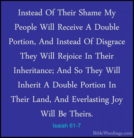 Isaiah 61-7 - Instead Of Their Shame My People Will Receive A DouInstead Of Their Shame My People Will Receive A Double Portion, And Instead Of Disgrace They Will Rejoice In Their Inheritance; And So They Will Inherit A Double Portion In Their Land, And Everlasting Joy Will Be Theirs. 