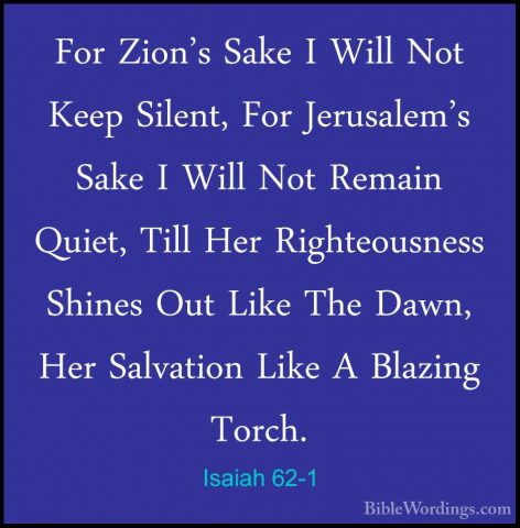 Isaiah 62-1 - For Zion's Sake I Will Not Keep Silent, For JerusalFor Zion's Sake I Will Not Keep Silent, For Jerusalem's Sake I Will Not Remain Quiet, Till Her Righteousness Shines Out Like The Dawn, Her Salvation Like A Blazing Torch. 