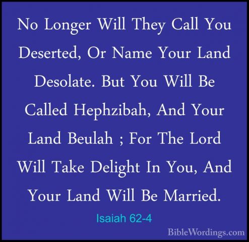 Isaiah 62-4 - No Longer Will They Call You Deserted, Or Name YourNo Longer Will They Call You Deserted, Or Name Your Land Desolate. But You Will Be Called Hephzibah, And Your Land Beulah ; For The Lord Will Take Delight In You, And Your Land Will Be Married. 