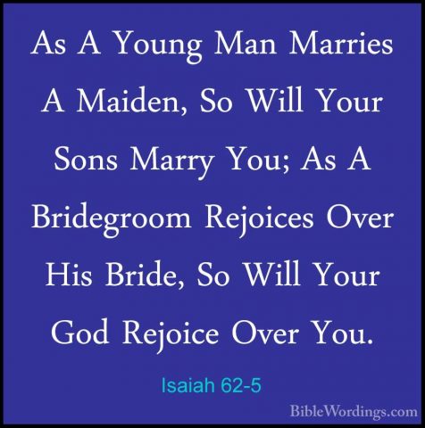 Isaiah 62-5 - As A Young Man Marries A Maiden, So Will Your SonsAs A Young Man Marries A Maiden, So Will Your Sons Marry You; As A Bridegroom Rejoices Over His Bride, So Will Your God Rejoice Over You. 
