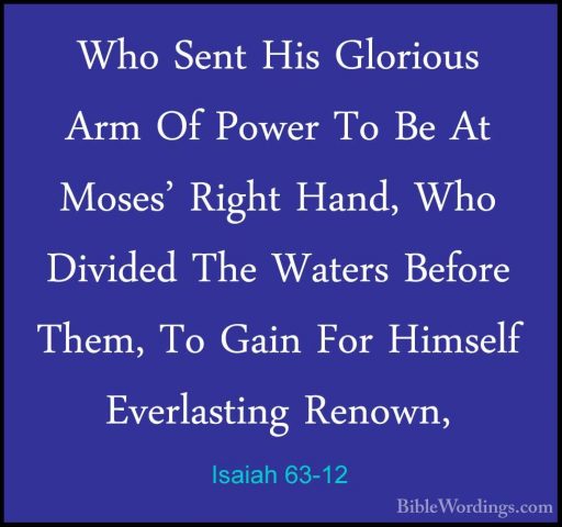 Isaiah 63-12 - Who Sent His Glorious Arm Of Power To Be At Moses'Who Sent His Glorious Arm Of Power To Be At Moses' Right Hand, Who Divided The Waters Before Them, To Gain For Himself Everlasting Renown, 
