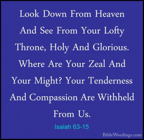 Isaiah 63-15 - Look Down From Heaven And See From Your Lofty ThroLook Down From Heaven And See From Your Lofty Throne, Holy And Glorious. Where Are Your Zeal And Your Might? Your Tenderness And Compassion Are Withheld From Us. 