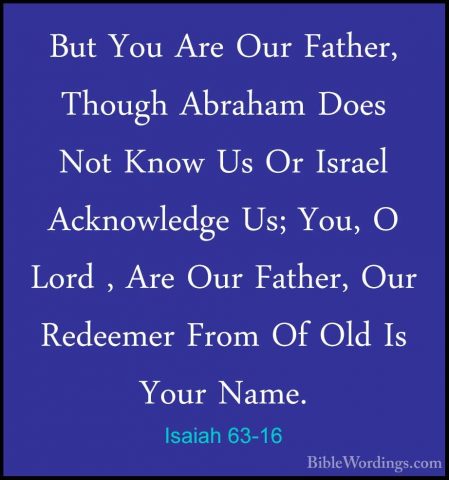 Isaiah 63-16 - But You Are Our Father, Though Abraham Does Not KnBut You Are Our Father, Though Abraham Does Not Know Us Or Israel Acknowledge Us; You, O Lord , Are Our Father, Our Redeemer From Of Old Is Your Name. 