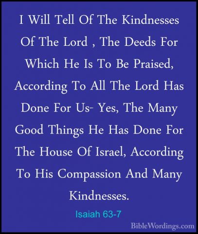 Isaiah 63-7 - I Will Tell Of The Kindnesses Of The Lord , The DeeI Will Tell Of The Kindnesses Of The Lord , The Deeds For Which He Is To Be Praised, According To All The Lord Has Done For Us- Yes, The Many Good Things He Has Done For The House Of Israel, According To His Compassion And Many Kindnesses. 