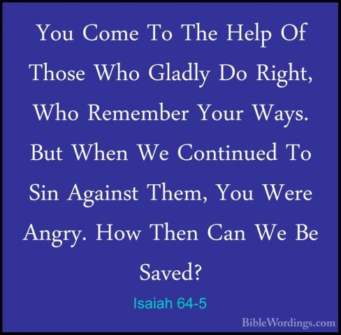 Isaiah 64-5 - You Come To The Help Of Those Who Gladly Do Right,You Come To The Help Of Those Who Gladly Do Right, Who Remember Your Ways. But When We Continued To Sin Against Them, You Were Angry. How Then Can We Be Saved? 