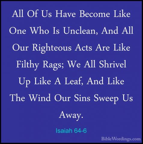 Isaiah 64-6 - All Of Us Have Become Like One Who Is Unclean, AndAll Of Us Have Become Like One Who Is Unclean, And All Our Righteous Acts Are Like Filthy Rags; We All Shrivel Up Like A Leaf, And Like The Wind Our Sins Sweep Us Away. 