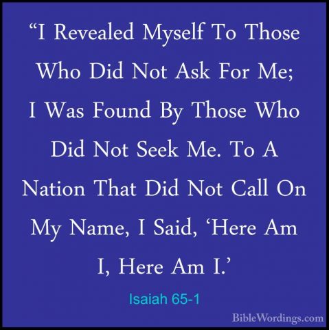 Isaiah 65-1 - "I Revealed Myself To Those Who Did Not Ask For Me;"I Revealed Myself To Those Who Did Not Ask For Me; I Was Found By Those Who Did Not Seek Me. To A Nation That Did Not Call On My Name, I Said, 'Here Am I, Here Am I.' 