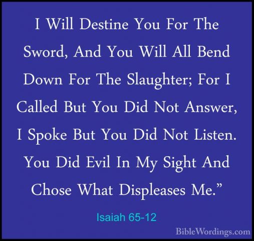 Isaiah 65-12 - I Will Destine You For The Sword, And You Will AllI Will Destine You For The Sword, And You Will All Bend Down For The Slaughter; For I Called But You Did Not Answer, I Spoke But You Did Not Listen. You Did Evil In My Sight And Chose What Displeases Me." 