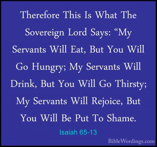 Isaiah 65-13 - Therefore This Is What The Sovereign Lord Says: "MTherefore This Is What The Sovereign Lord Says: "My Servants Will Eat, But You Will Go Hungry; My Servants Will Drink, But You Will Go Thirsty; My Servants Will Rejoice, But You Will Be Put To Shame. 