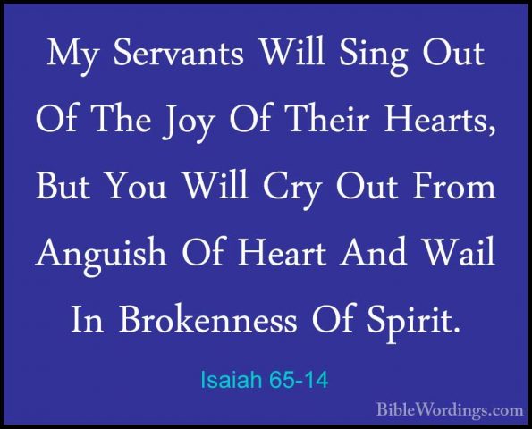 Isaiah 65-14 - My Servants Will Sing Out Of The Joy Of Their HearMy Servants Will Sing Out Of The Joy Of Their Hearts, But You Will Cry Out From Anguish Of Heart And Wail In Brokenness Of Spirit. 