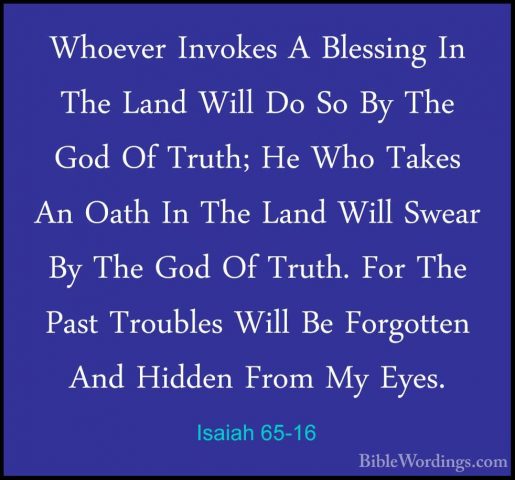 Isaiah 65-16 - Whoever Invokes A Blessing In The Land Will Do SoWhoever Invokes A Blessing In The Land Will Do So By The God Of Truth; He Who Takes An Oath In The Land Will Swear By The God Of Truth. For The Past Troubles Will Be Forgotten And Hidden From My Eyes. 