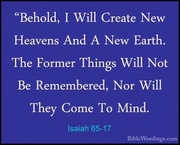 Isaiah 65-17 - "Behold, I Will Create New Heavens And A New Earth"Behold, I Will Create New Heavens And A New Earth. The Former Things Will Not Be Remembered, Nor Will They Come To Mind. 