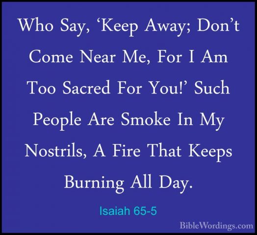 Isaiah 65-5 - Who Say, 'Keep Away; Don't Come Near Me, For I Am TWho Say, 'Keep Away; Don't Come Near Me, For I Am Too Sacred For You!' Such People Are Smoke In My Nostrils, A Fire That Keeps Burning All Day. 