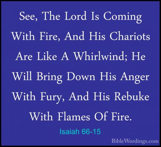 Isaiah 66-15 - See, The Lord Is Coming With Fire, And His ChariotSee, The Lord Is Coming With Fire, And His Chariots Are Like A Whirlwind; He Will Bring Down His Anger With Fury, And His Rebuke With Flames Of Fire. 