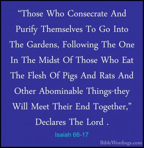 Isaiah 66-17 - "Those Who Consecrate And Purify Themselves To Go"Those Who Consecrate And Purify Themselves To Go Into The Gardens, Following The One In The Midst Of Those Who Eat The Flesh Of Pigs And Rats And Other Abominable Things-they Will Meet Their End Together," Declares The Lord . 