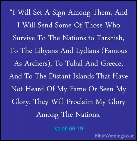 Isaiah 66-19 - "I Will Set A Sign Among Them, And I Will Send Som"I Will Set A Sign Among Them, And I Will Send Some Of Those Who Survive To The Nations-to Tarshish, To The Libyans And Lydians (Famous As Archers), To Tubal And Greece, And To The Distant Islands That Have Not Heard Of My Fame Or Seen My Glory. They Will Proclaim My Glory Among The Nations. 