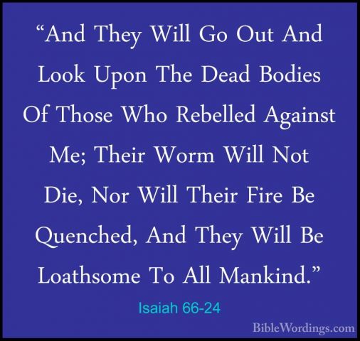 Isaiah 66-24 - "And They Will Go Out And Look Upon The Dead Bodie"And They Will Go Out And Look Upon The Dead Bodies Of Those Who Rebelled Against Me; Their Worm Will Not Die, Nor Will Their Fire Be Quenched, And They Will Be Loathsome To All Mankind."