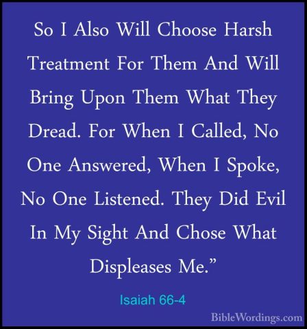 Isaiah 66-4 - So I Also Will Choose Harsh Treatment For Them AndSo I Also Will Choose Harsh Treatment For Them And Will Bring Upon Them What They Dread. For When I Called, No One Answered, When I Spoke, No One Listened. They Did Evil In My Sight And Chose What Displeases Me." 