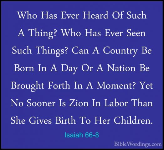 Isaiah 66-8 - Who Has Ever Heard Of Such A Thing? Who Has Ever SeWho Has Ever Heard Of Such A Thing? Who Has Ever Seen Such Things? Can A Country Be Born In A Day Or A Nation Be Brought Forth In A Moment? Yet No Sooner Is Zion In Labor Than She Gives Birth To Her Children. 