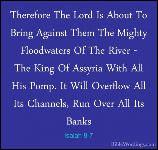 Isaiah 8-7 - Therefore The Lord Is About To Bring Against Them ThTherefore The Lord Is About To Bring Against Them The Mighty Floodwaters Of The River - The King Of Assyria With All His Pomp. It Will Overflow All Its Channels, Run Over All Its Banks 