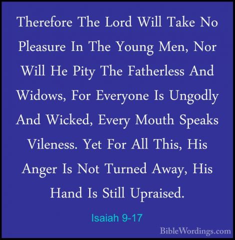 Isaiah 9-17 - Therefore The Lord Will Take No Pleasure In The YouTherefore The Lord Will Take No Pleasure In The Young Men, Nor Will He Pity The Fatherless And Widows, For Everyone Is Ungodly And Wicked, Every Mouth Speaks Vileness. Yet For All This, His Anger Is Not Turned Away, His Hand Is Still Upraised. 