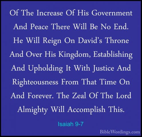 Isaiah 9-7 - Of The Increase Of His Government And Peace There WiOf The Increase Of His Government And Peace There Will Be No End. He Will Reign On David's Throne And Over His Kingdom, Establishing And Upholding It With Justice And Righteousness From That Time On And Forever. The Zeal Of The Lord Almighty Will Accomplish This. 