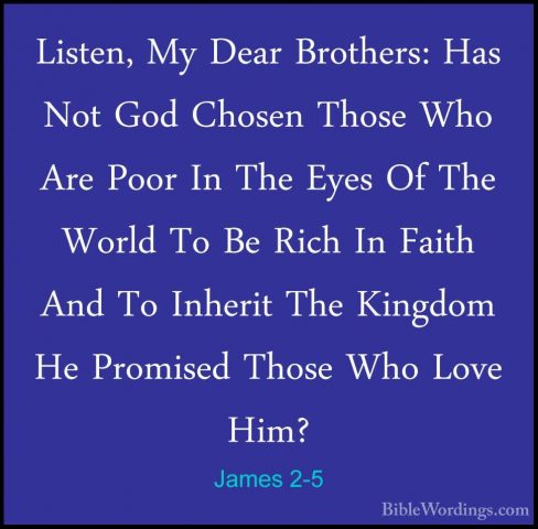 James 2-5 - Listen, My Dear Brothers: Has Not God Chosen Those WhListen, My Dear Brothers: Has Not God Chosen Those Who Are Poor In The Eyes Of The World To Be Rich In Faith And To Inherit The Kingdom He Promised Those Who Love Him? 