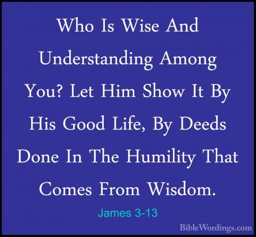 James 3-13 - Who Is Wise And Understanding Among You? Let Him ShoWho Is Wise And Understanding Among You? Let Him Show It By His Good Life, By Deeds Done In The Humility That Comes From Wisdom. 