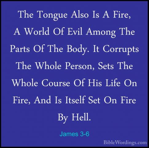 James 3-6 - The Tongue Also Is A Fire, A World Of Evil Among TheThe Tongue Also Is A Fire, A World Of Evil Among The Parts Of The Body. It Corrupts The Whole Person, Sets The Whole Course Of His Life On Fire, And Is Itself Set On Fire By Hell. 