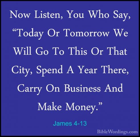 James 4-13 - Now Listen, You Who Say, "Today Or Tomorrow We WillNow Listen, You Who Say, "Today Or Tomorrow We Will Go To This Or That City, Spend A Year There, Carry On Business And Make Money." 