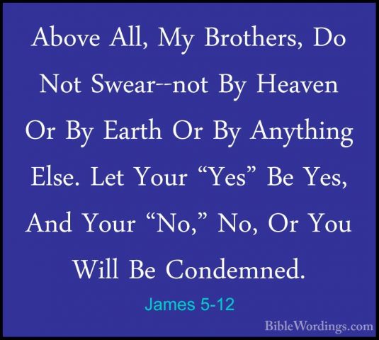 James 5-12 - Above All, My Brothers, Do Not Swear--not By HeavenAbove All, My Brothers, Do Not Swear--not By Heaven Or By Earth Or By Anything Else. Let Your "Yes" Be Yes, And Your "No," No, Or You Will Be Condemned. 