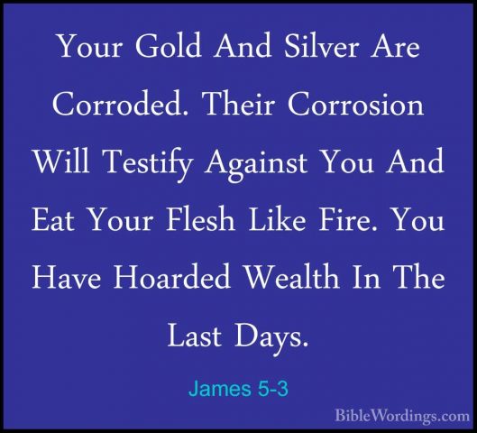 James 5-3 - Your Gold And Silver Are Corroded. Their Corrosion WiYour Gold And Silver Are Corroded. Their Corrosion Will Testify Against You And Eat Your Flesh Like Fire. You Have Hoarded Wealth In The Last Days. 