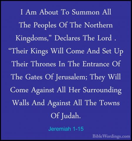 Jeremiah 1-15 - I Am About To Summon All The Peoples Of The NorthI Am About To Summon All The Peoples Of The Northern Kingdoms," Declares The Lord . "Their Kings Will Come And Set Up Their Thrones In The Entrance Of The Gates Of Jerusalem; They Will Come Against All Her Surrounding Walls And Against All The Towns Of Judah. 